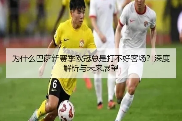 为什么巴萨新赛季欧冠总是打不好客场？深度解析与未来展望