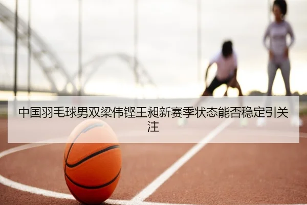 中国羽毛球男双梁伟铿王昶新赛季状态能否稳定引关注
