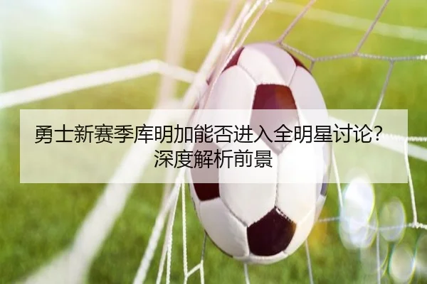 勇士新赛季库明加能否进入全明星讨论？深度解析前景