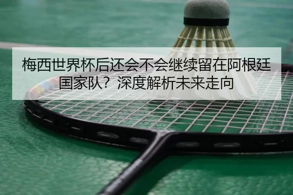 梅西世界杯后还会不会继续留在阿根廷国家队？深度解析未来走向